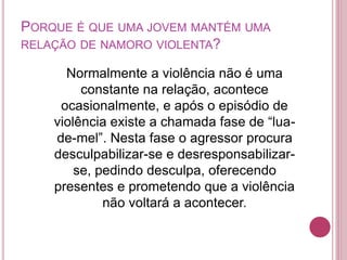 PORQUE É QUE UMA JOVEM MANTÉM UMA 
RELAÇÃO DE NAMORO VIOLENTA? 
Normalmente a violência não é uma 
constante na relação, acontece 
ocasionalmente, e após o episódio de 
violência existe a chamada fase de “lua-de- 
mel”. Nesta fase o agressor procura 
desculpabilizar-se e desresponsabilizar-se, 
pedindo desculpa, oferecendo 
presentes e prometendo que a violência 
não voltará a acontecer. 
 