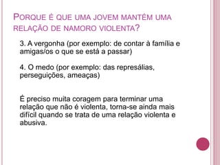 PORQUE É QUE UMA JOVEM MANTÉM UMA 
RELAÇÃO DE NAMORO VIOLENTA? 
3. A vergonha (por exemplo: de contar à família e 
amigas/os o que se está a passar) 
4. O medo (por exemplo: das represálias, 
perseguições, ameaças) 
É preciso muita coragem para terminar uma 
relação que não é violenta, torna-se ainda mais 
difícil quando se trata de uma relação violenta e 
abusiva. 
 