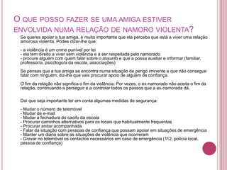 O QUE POSSO FAZER SE UMA AMIGA ESTIVER 
ENVOLVIDA NUMA RELAÇÃO DE NAMORO VIOLENTA? 
Se queres apoiar a tua amiga, é muito importante que ela perceba que está a viver uma relação 
amorosa violenta. Podes dizer-lhe que: 
- a violência é um crime punível por lei 
- ela tem direito a viver sem violência e a ser respeitada pelo namorado 
- procure alguém com quem falar sobre o assunto e que a possa auxiliar e informar (familiar, 
professor/a, psicólogo/a da escola, associações) 
Se pensas que a tua amiga se encontra numa situação de perigo iminente e que não consegue 
falar com ninguém, diz-lhe que vais procurar apoio de alguém de confiança. 
O fim da relação não significa o fim da violência. Por vezes, o ex-namorado não aceita o fim da 
relação, continuando a perseguir e a controlar todos os passos que a ex-namorada dá. 
Daí que seja importante ter em conta algumas medidas de segurança: 
- Mudar o número de telemóvel 
- Mudar de e-mail 
- Mudar a fechadura do cacifo da escola 
- Procurar caminhos alternativos para os locais que habitualmente frequentas 
- Procurar andar acompanhada 
- Falar da situação com pessoas de confiança que possam apoiar em situações de emergência 
- Manter um diário sobre as situações de violência que ocorreram 
- Gravar no telemóvel os contactos necessários em caso de emergência (112, polícia local, 
pessoa de confiança) 
 
