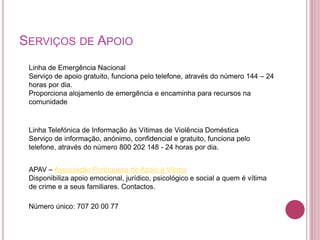 SERVIÇOS DE APOIO 
Linha de Emergência Nacional 
Serviço de apoio gratuito, funciona pelo telefone, através do número 144 – 24 
horas por dia. 
Proporciona alojamento de emergência e encaminha para recursos na 
comunidade 
Linha Telefónica de Informação às Vítimas de Violência Doméstica 
Serviço de informação, anónimo, confidencial e gratuito, funciona pelo 
telefone, através do número 800 202 148 - 24 horas por dia. 
APAV – Associação Portuguesa de Apoio à Vítima 
Disponibiliza apoio emocional, jurídico, psicológico e social a quem é vítima 
de crime e a seus familiares. Contactos. 
Número único: 707 20 00 77 
 