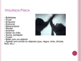 VIOLÊNCIA FÍSICA 
- Bofetadas 
- Puxar 
- Empurrar 
- Esmurrar 
- Beliscar/picar 
- Morder 
- Arranhar 
- Deitar ao chão 
- Socos, pontapés 
- Cuspir 
- Bater com um objecto 
- Agredir com armas ou objectos (pau, régua, cinto, chicote, 
faca, etc.) 
 