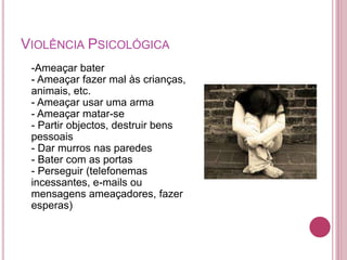 VIOLÊNCIA PSICOLÓGICA 
-Ameaçar bater 
- Ameaçar fazer mal às crianças, 
animais, etc. 
- Ameaçar usar uma arma 
- Ameaçar matar-se 
- Partir objectos, destruir bens 
pessoais 
- Dar murros nas paredes 
- Bater com as portas 
- Perseguir (telefonemas 
incessantes, e-mails ou 
mensagens ameaçadores, fazer 
esperas) 
 