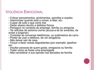 VIOLÊNCIA EMOCIONAL 
- Criticar pensamentos, sentimentos, opiniões e acções 
- Interromper quando está a comer, a falar, etc. 
- Culpar de tudo o que corre mal 
- Deitar abaixo devido a defeitos físicos 
- Perseguir no contexto do emprego, família ou amigo/as 
- Ter atitudes de extremo ciúme (acusa-a de ter amantes, de 
andar a enganar) 
- Controlar as conversar telefónicas, os quilómetros do carro 
- Proibir de usar o telefone, de ver amigas/os 
- Não deixar sair de casa 
- Forçar a fazer coisas degradantes (por exemplo: ajoelhar-se) 
- Insultar pessoas de quem gosta, amigas/os ou família 
- Tratar como se fosse uma empregada 
- Não considerar a sua opinião nas decisões da família 
 