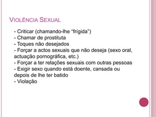 VIOLÊNCIA SEXUAL 
- Criticar (chamando-lhe “frígida”) 
- Chamar de prostituta 
- Toques não desejados 
- Forçar a actos sexuais que não deseja (sexo oral, 
actuação pornográfica, etc.) 
- Forçar a ter relações sexuais com outras pessoas 
- Exigir sexo quando está doente, cansada ou 
depois de lhe ter batido 
- Violação 
 