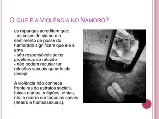 O QUE É A VIOLÊNCIA NO NAMORO?
 as raparigas acreditam que:
 - as crises de ciúme e o
 sentimento de posse do
 namorado significam que ele a
 ama
 - são responsáveis pelos
 problemas da relação
 - não podem recusar ter
 relações sexuais quando ele
 deseja

 A violência não conhece
 fronteiras de estratos sociais,
 faixas etárias, religiões, etnias,
 etc, e ocorre em todos os casais
 (hetero e homossexuais).
 