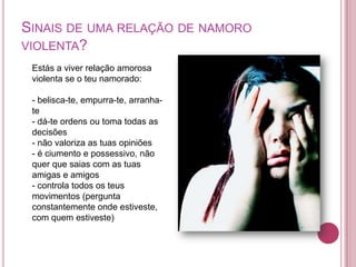 SINAIS DE UMA RELAÇÃO DE NAMORO
VIOLENTA?
 Estás a viver relação amorosa
 violenta se o teu namorado:

 - belisca-te, empurra-te, arranha-
 te
 - dá-te ordens ou toma todas as
 decisões
 - não valoriza as tuas opiniões
 - é ciumento e possessivo, não
 quer que saias com as tuas
 amigas e amigos
 - controla todos os teus
 movimentos (pergunta
 constantemente onde estiveste,
 com quem estiveste)
 