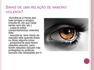SINAIS DE UMA RELAÇÃO DE NAMORO
VIOLENTA?
 -humilha-te à frente das
 tuas amigas e amigos
 (insulta-te, diz que nada
 serias sem ele, etc.)
 - culpa-te pelos
 comportamentos violentos
 dele
 - assusta-te, tens medo da
 reacção dele quando dizes
 ou fazes alguma coisa
 - pressiona-te para terem
 relações sexuais, para
 terem relações sexuais não
 protegidas ou práticas
 sexuais não desejadas por ti
 