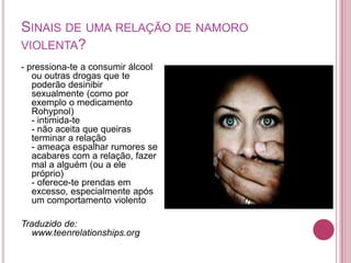 SINAIS DE UMA RELAÇÃO DE NAMORO
VIOLENTA?
- pressiona-te a consumir álcool
   ou outras drogas que te
   poderão desinibir
   sexualmente (como por
   exemplo o medicamento
   Rohypnol)
   - intimida-te
   - não aceita que queiras
   terminar a relação
   - ameaça espalhar rumores se
   acabares com a relação, fazer
   mal a alguém (ou a ele
   próprio)
   - oferece-te prendas em
   excesso, especialmente após
   um comportamento violento

Traduzido de:
  www.teenrelationships.org
 