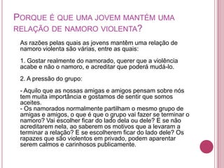 PORQUE É QUE UMA JOVEM MANTÉM UMA
RELAÇÃO DE NAMORO VIOLENTA?
 As razões pelas quais as jovens mantêm uma relação de
 namoro violenta são várias, entre as quais:
 1. Gostar realmente do namorado, querer que a violência
 acabe e não o namoro, e acreditar que poderá mudá-lo.
 2. A pressão do grupo:
 - Aquilo que as nossas amigas e amigos pensam sobre nós
 tem muita importância e gostamos de sentir que somos
 aceites.
 - Os namorados normalmente partilham o mesmo grupo de
 amigas e amigos, o que é que o grupo vai fazer se terminar o
 namoro? Vai escolher ficar do lado dela ou dele? E se não
 acreditarem nela, ao saberem os motivos que a levaram a
 terminar a relação? E se escolherem ficar do lado dele? Os
 rapazes que são violentos em privado, podem aparentar
 serem calmos e carinhosos publicamente.
 