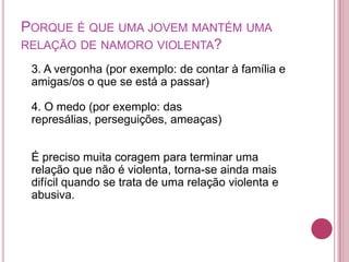 PORQUE É QUE UMA JOVEM MANTÉM UMA
RELAÇÃO DE NAMORO VIOLENTA?

 3. A vergonha (por exemplo: de contar à família e
 amigas/os o que se está a passar)

 4. O medo (por exemplo: das
 represálias, perseguições, ameaças)


 É preciso muita coragem para terminar uma
 relação que não é violenta, torna-se ainda mais
 difícil quando se trata de uma relação violenta e
 abusiva.
 