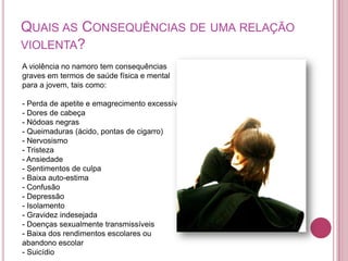 QUAIS AS CONSEQUÊNCIAS DE UMA RELAÇÃO
VIOLENTA?
A violência no namoro tem consequências
graves em termos de saúde física e mental
para a jovem, tais como:

- Perda de apetite e emagrecimento excessivo
- Dores de cabeça
- Nódoas negras
- Queimaduras (ácido, pontas de cigarro)
- Nervosismo
- Tristeza
- Ansiedade
- Sentimentos de culpa
- Baixa auto-estima
- Confusão
- Depressão
- Isolamento
- Gravidez indesejada
- Doenças sexualmente transmissíveis
- Baixa dos rendimentos escolares ou
abandono escolar
- Suicídio
 