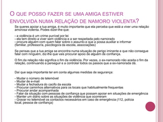 O QUE POSSO FAZER SE UMA AMIGA ESTIVER
ENVOLVIDA NUMA RELAÇÃO DE NAMORO VIOLENTA?
 Se queres apoiar a tua amiga, é muito importante que ela perceba que está a viver uma relação
 amorosa violenta. Podes dizer-lhe que:
 - a violência é um crime punível por lei
 - ela tem direito a viver sem violência e a ser respeitada pelo namorado
 - procure alguém com quem falar sobre o assunto e que a possa auxiliar e informar
 (familiar, professor/a, psicólogo/a da escola, associações)
 Se pensas que a tua amiga se encontra numa situação de perigo iminente e que não consegue
 falar com ninguém, diz-lhe que vais procurar apoio de alguém de confiança.
 O fim da relação não significa o fim da violência. Por vezes, o ex-namorado não aceita o fim da
 relação, continuando a perseguir e a controlar todos os passos que a ex-namorada dá.

 Daí que seja importante ter em conta algumas medidas de segurança:
 - Mudar o número de telemóvel
 - Mudar de e-mail
 - Mudar a fechadura do cacifo da escola
 - Procurar caminhos alternativos para os locais que habitualmente frequentas
 - Procurar andar acompanhada
 - Falar da situação com pessoas de confiança que possam apoiar em situações de emergência
 - Manter um diário sobre as situações de violência que ocorreram
 - Gravar no telemóvel os contactos necessários em caso de emergência (112, polícia
 local, pessoa de confiança)
 