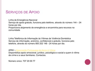 SERVIÇOS DE APOIO
 Linha de Emergência Nacional
 Serviço de apoio gratuito, funciona pelo telefone, através do número 144 – 24
 horas por dia.
 Proporciona alojamento de emergência e encaminha para recursos na
 comunidade


 Linha Telefónica de Informação às Vítimas de Violência Doméstica
 Serviço de informação, anónimo, confidencial e gratuito, funciona pelo
 telefone, através do número 800 202 148 - 24 horas por dia.


 APAV – Associação Portuguesa de Apoio à Vítima
 Disponibiliza apoio emocional, jurídico, psicológico e social a quem é vítima
 de crime e a seus familiares. Contactos.

 Número único: 707 20 00 77
 