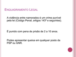 ENQUADRAMENTO LEGAL

 A violência entre namorados é um crime punível
 pela lei (Código Penal, artigos 143º e seguintes).



 É punido com pena de prisão de 2 a 10 anos.


 Podes apresentar queixa em qualquer posto da
 PSP ou GNR.
 