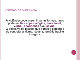 FORMAS DE VIOLÊNCIA


A violência pode assumir várias formas: tanto
 pode ser física, psicológica, emocional,
       verbal, económica e/ou sexual.
O objectivo da pessoa que agride é sempre o
de controlar a vítima, isolá-la, torná-la frágil e
                   insegura.
 