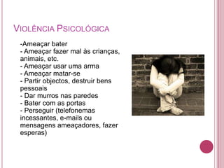 VIOLÊNCIA PSICOLÓGICA
 -Ameaçar bater
 - Ameaçar fazer mal às crianças,
 animais, etc.
 - Ameaçar usar uma arma
 - Ameaçar matar-se
 - Partir objectos, destruir bens
 pessoais
 - Dar murros nas paredes
 - Bater com as portas
 - Perseguir (telefonemas
 incessantes, e-mails ou
 mensagens ameaçadores, fazer
 esperas)
 