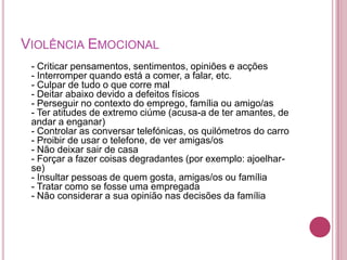 VIOLÊNCIA EMOCIONAL
 - Criticar pensamentos, sentimentos, opiniões e acções
 - Interromper quando está a comer, a falar, etc.
 - Culpar de tudo o que corre mal
 - Deitar abaixo devido a defeitos físicos
 - Perseguir no contexto do emprego, família ou amigo/as
 - Ter atitudes de extremo ciúme (acusa-a de ter amantes, de
 andar a enganar)
 - Controlar as conversar telefónicas, os quilómetros do carro
 - Proibir de usar o telefone, de ver amigas/os
 - Não deixar sair de casa
 - Forçar a fazer coisas degradantes (por exemplo: ajoelhar-
 se)
 - Insultar pessoas de quem gosta, amigas/os ou família
 - Tratar como se fosse uma empregada
 - Não considerar a sua opinião nas decisões da família
 