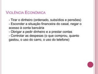 VIOLÊNCIA ECONÓMICA
 - Tirar o dinheiro (ordenado, subsídios e pensões)
 - Esconder a situação financeira do casal, negar o
 acesso à conta bancária
 - Obrigar a pedir dinheiro e a prestar contas
 - Controlar as despesas (o que comprou, quanto
 gastou, o uso do carro, o uso do telefone)
 