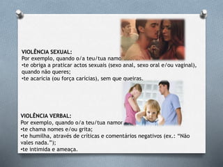 VIOLÊNCIA SEXUAL:
Por exemplo, quando o/a teu/tua namorado/a:
•te obriga a praticar actos sexuais (sexo anal, sexo oral e/ou vaginal),
quando não queres;
•te acaricia (ou força carícias), sem que queiras.
VIOLÊNCIA VERBAL:
Por exemplo, quando o/a teu/tua namorado/a:
•te chama nomes e/ou grita;
•te humilha, através de críticas e comentários negativos (ex.: “Não
vales nada.”);
•te intimida e ameaça.
 