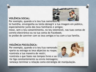 VIOLÊNCIA PSICOLÓGICA:
Por exemplo, quando o/a teu/tua namorado/a:
•parte ou estraga os teus objectos ou roupa;
•controla a tua maneira de vestir;
•controla o que fazes nos tempos livres e ao longo do dia;
•te liga constantemente ou envia mensagens;
•ameaça terminar a relação como estratégia de manipulação.
VIOLÊNCIA SOCIAL:
Por exemplo, quando o/a teu/tua namorado/a:
te humilha, envergonha ou tenta denegrir a tua imagem em público,
especialmente junto dos teus familiares e amigos;
mexe, sem o teu consentimento, no teu telemóvel, nas tuas contas de
correio electrónico ou na tua conta do Facebook;
te proíbe de conviver com os teus amigos e/ou com a tua família.
 