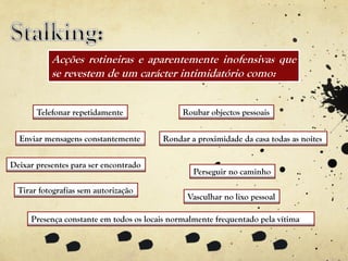 Presença constante em todos os locais normalmente frequentado pela vítima
Acções rotineiras e aparentemente inofensivas que
se revestem de um carácter intimidatório como:
Telefonar repetidamente
Enviar mensagens constantemente
Deixar presentes para ser encontrado
Tirar fotografias sem autorização
Roubar objectos pessoais
Rondar a proximidade da casa todas as noites
Perseguir no caminho
Vasculhar no lixo pessoal
 