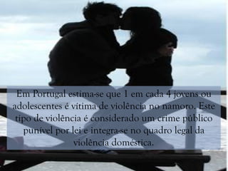 Em Portugal estima-se que 1 em cada 4 jovens ou
adolescentes é vítima de violência no namoro. Este
tipo de violência é considerado um crime público
punível por lei e integra-se no quadro legal da
violência doméstica.
 