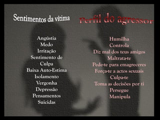 Humilha
Controla
Diz mal dos teus amigos
Maltrata-te
Pede-te para emagreceres
Força-te a actos sexuais
Culpa-te
Toma as decisões por ti
Persegue
Manipula
Angústia
Medo
Irritação
Sentimento de
Culpa
Baixa Auto-Estima
Isolamento
Vergonha
Depressão
Pensamentos
Suicidas
 