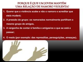 1. Querer que a violência acabe e não o namoro e acreditar que
ele/a mudará;
2. A pressão do grupo: os namorados normalmente partilham o
mesmo grupo de amigos,
3. A vergonha de contar à família e amigas/os o que se está a
passar;
4. O medo (por exemplo: das represálias, perseguições, ameaças).
 