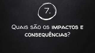 7.
Quais são os impactos e
consequências?
 
