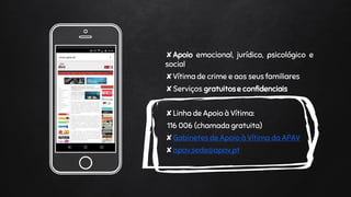 Place your screenshot
here
✘Apoio emocional, jurídico, psicológico e
social
✘Vítima de crime e aos seus familiares
✘Serviços gratuitose confidenciais
✘Linha de Apoio à Vítima:
116 006 (chamada gratuita)
✘Gabinetes de Apoio à Vítima da APAV
✘apav.sede@apav.pt
 