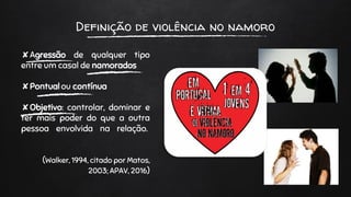 Definição de violência no namoro
✘Agressão de qualquer tipo
entre um casal de namorados
✘Pontual ou contínua
✘Objetivo: controlar, dominar e
ter mais poder do que a outra
pessoa envolvida na relação.
(Walker, 1994, citado por Matos,
2003; APAV, 2016)
 
