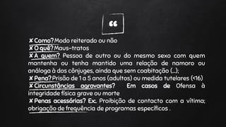 “✘Como? Modo reiterado ou não
✘O quê? Maus-tratos
✘A quem? Pessoa de outro ou do mesmo sexo com quem
mantenha ou tenha mantido uma relação de namoro ou
análoga à dos cônjuges, ainda que sem coabitação (…);
✘Pena? Prisão de 1 a 5 anos (adultos) ou medida tutelares (<16)
✘Circunstâncias agravantes? Em casos de Ofensa à
integridade física grave ou morte
✘Penas acessórias? Ex:. Proibição de contacto com a vítima;
obrigação de frequência de programas específicos .
 