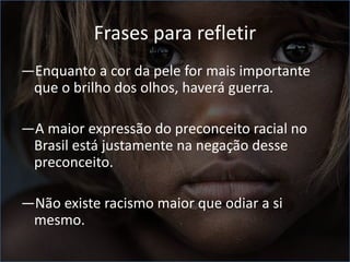 Frases para refletir
―Enquanto a cor da pele for mais importante
que o brilho dos olhos, haverá guerra.
―A maior expressão do preconceito racial no
Brasil está justamente na negação desse
preconceito.
―Não existe racismo maior que odiar a si
mesmo.
 