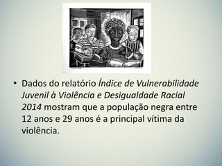 • Dados do relatório Índice de Vulnerabilidade
Juvenil à Violência e Desigualdade Racial
2014 mostram que a população negra entre
12 anos e 29 anos é a principal vítima da
violência.
 