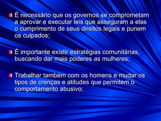 É necessário que os governos se comprometam
a aprovar e executar leis que asseguram a elas
o cumprimento de seus direitos legais e punem
os culpados;
É importante existir estratégias comunitárias,
buscando dar mais poderes as mulheres;
Trabalhar também com os homens e mudar os
tipos de crenças e atitudes que permitem o
comportamento abusivo;
 