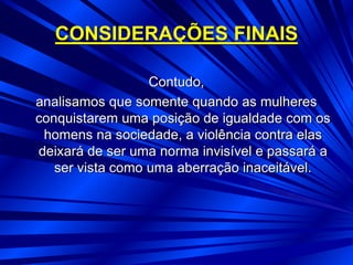 CONSIDERAÇÕES FINAIS
Contudo,
analisamos que somente quando as mulheres
conquistarem uma posição de igualdade com os
homens na sociedade, a violência contra elas
deixará de ser uma norma invisível e passará a
ser vista como uma aberração inaceitável.
 
