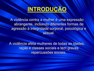 INTRODUÇÃO
A violência contra a mulher é uma expressão
abrangente, incluindo diferentes formas de
agressão à integridade corporal, psicológica e
sexual.
A violência afeta mulheres de todas as idades,
raças e classes sociais e tem graves
repercussões sociais.
 