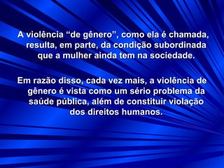 A violência “de gênero”, como ela é chamada,
resulta, em parte, da condição subordinada
que a mulher ainda tem na sociedade.
Em razão disso, cada vez mais, a violência de
gênero é vista como um sério problema da
saúde pública, além de constituir violação
dos direitos humanos.
 
