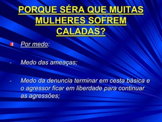 PORQUE SÉRA QUE MUITAS
MULHERES SOFREM
CALADAS?
Por medo:
- Medo das ameaças;
- Medo da denuncia terminar em cesta básica e
o agressor ficar em liberdade para continuar
as agressões;
 