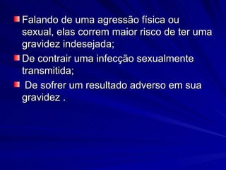Falando de uma agressão física ou sexual, elas correm maior risco de ter uma gravidez indesejada; De contrair uma infecção sexualmente transmitida; De sofrer um resultado adverso em sua gravidez . 