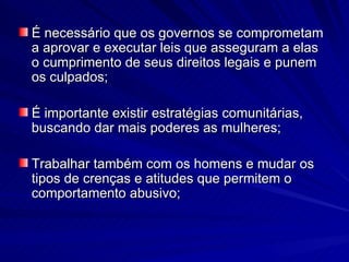 É necessário que os governos se comprometam a aprovar e executar leis que asseguram a elas o cumprimento de seus direitos legais e punem os culpados; É importante existir estratégias comunitárias, buscando dar mais poderes as mulheres; Trabalhar também com os homens e mudar os tipos de crenças e atitudes que permitem o comportamento abusivo; 