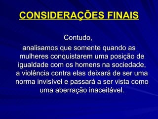 CONSIDERAÇÕES FINAIS Contudo,  analisamos que somente quando as mulheres conquistarem uma posição de igualdade com os homens na sociedade, a violência contra elas deixará de ser uma norma invisível e passará a ser vista como uma aberração inaceitável. 