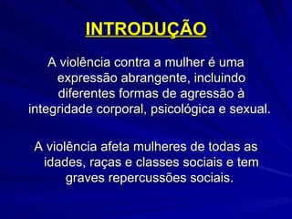 INTRODUÇÃO A violência contra a mulher é uma expressão abrangente, incluindo diferentes formas de agressão à integridade corporal, psicológica e sexual.  A violência afeta mulheres de todas as idades, raças e classes sociais e tem graves repercussões sociais.  