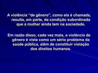 A violência “de gênero”, como ela é chamada,  resulta, em parte, da condição subordinada que a mulher ainda tem na sociedade. Em razão disso, cada vez mais, a violência de gênero é vista como um sério problema da saúde pública, além de constituir violação dos direitos humanos. 