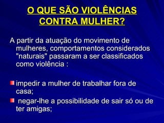 O QUE SÃO VIOLÊNCIAS CONTRA MULHER? A partir da atuação do movimento de mulheres, comportamentos considerados "naturais" passaram a ser classificados como violência : impedir a mulher de trabalhar fora de casa; negar-lhe a possibilidade de sair só ou de ter amigas; 