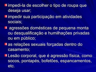 impedi-la de escolher o tipo de roupa que deseja usar; impedir sua participação em atividades sociais; agressões domésticas de pequena monta ou desqualificação e humilhações privadas ou em público;  as relações sexuais forçadas dentro do casamento; Lesão corporal, que é agressão física, como socos, pontapés, bofetões, espancamentos, etc. 