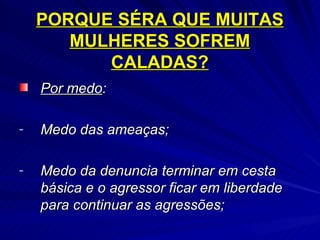 PORQUE SÉRA QUE MUITAS MULHERES SOFREM CALADAS? Por medo :  Medo das ameaças; Medo da denuncia terminar em cesta básica e o agressor ficar em liberdade para continuar as agressões; 