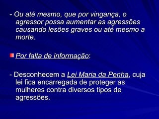 - Ou até mesmo, que por vingança, o agressor possa aumentar as agressões causando lesões graves ou até mesmo a morte. Por falta de informação : - Desconhecem a  Lei Maria da Penha , cuja lei fica encarregada de proteger as mulheres contra diversos tipos de agressões. 
