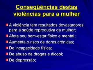 Conseqüências destas violências para a mulher A violência tem resultados devastadores para a saúde reprodutiva da mulher; Afeta seu bem-estar físico e mental ; Aumenta o risco de dores crônicas; De incapacidade física; De abuso de drogas e álcool; De depressão;  