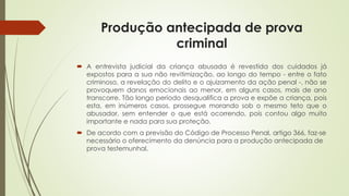 Produção antecipada de prova
criminal
 A entrevista judicial da criança abusada é revestida dos cuidados já
expostos para a sua não revitimização, ao longo do tempo - entre o fato
criminoso, a revelação do delito e o ajuizamento da ação penal -, não se
provoquem danos emocionais ao menor, em alguns casos, mais de ano
transcorre. Tão longo período desqualifica a prova e expõe a criança, pois
esta, em inúmeros casos, prossegue morando sob o mesmo teto que o
abusador, sem entender o que está ocorrendo, pois contou algo muito
importante e nada para sua proteção.
 De acordo com a previsão do Código de Processo Penal, artigo 366, faz-se
necessário o oferecimento da denúncia para a produção antecipada de
prova testemunhal.
 